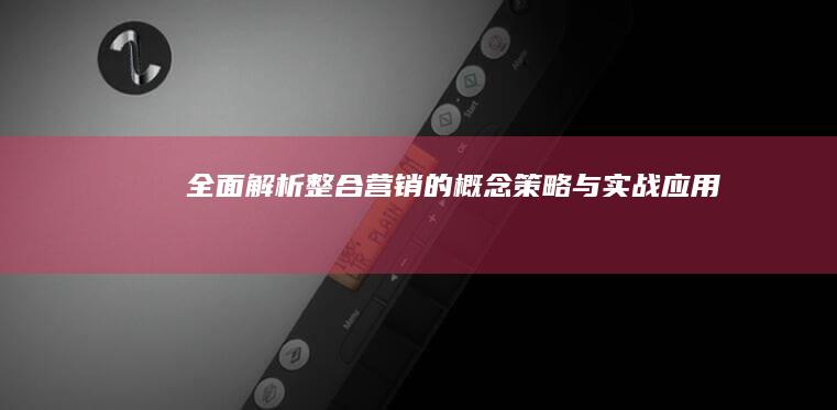 全面解析：整合营销的概念、策略与实战应用