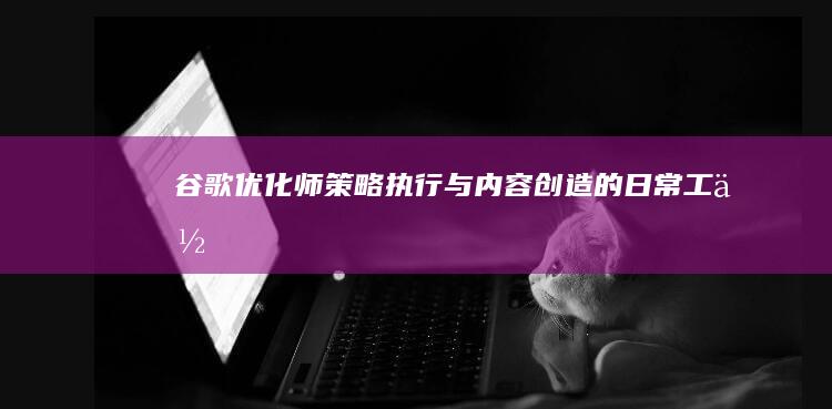 谷歌优化师：策略执行与内容创造的日常工作